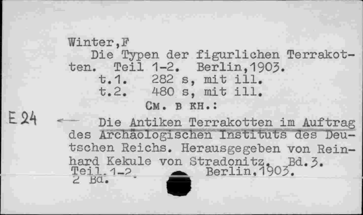 ﻿E<Z4
Winter,?
Die Typen der figürlichen Terrakotten. Teil 1-2. Berlin,19ОЗ.
t.1.	282 s, mit ill.
t.2.	480 s, mit ill.
См. в кН.:
Die Antiken Terrakotten im Auftrag des Archäologischen Instituts des Deu-tschen Reichs. Herausgegeben von Reinhard Kekule von Stradonitz. Bd. 3. Teil.H-0 a. Berlin,19ОЗ. d Ш.